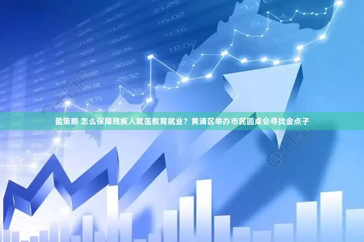 盈策略 怎么保障残疾人就医教育就业？黄浦区举办市民圆桌会寻找金点子