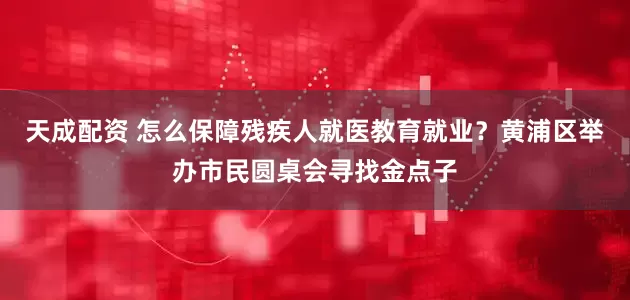 天成配资 怎么保障残疾人就医教育就业？黄浦区举办市民圆桌会寻找金点子