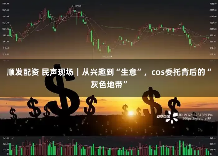 顺发配资 民声现场｜从兴趣到“生意”，cos委托背后的“灰色地带”