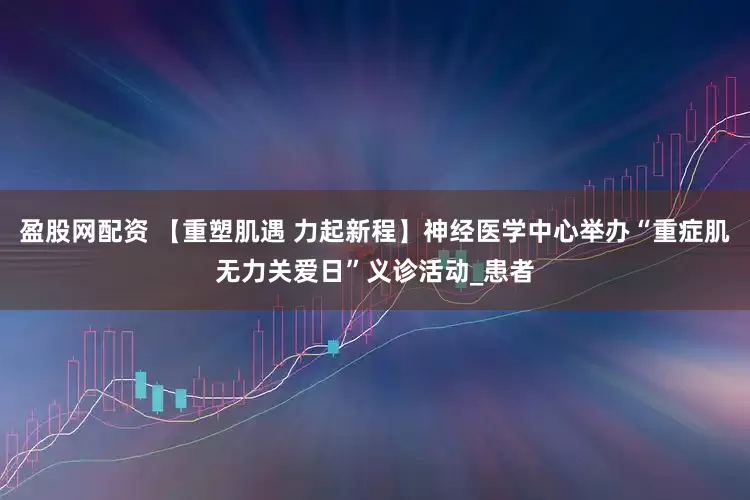 盈股网配资 【重塑肌遇 力起新程】神经医学中心举办“重症肌无力关爱日”义诊活动_患者