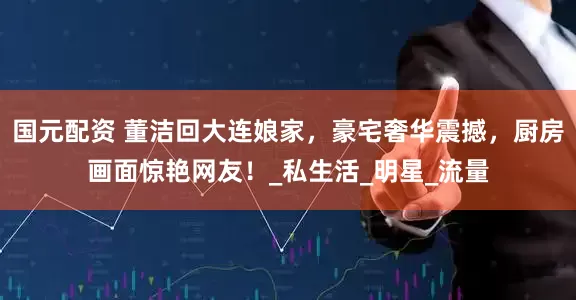 国元配资 董洁回大连娘家，豪宅奢华震撼，厨房画面惊艳网友！_私生活_明星_流量