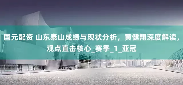 国元配资 山东泰山成绩与现状分析，黄健翔深度解读，观点直击核心_赛季_1_亚冠