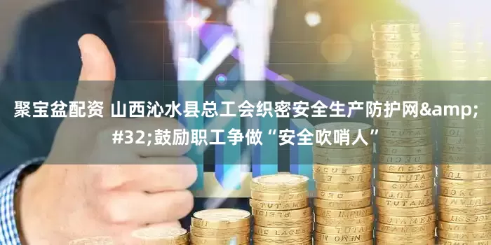 聚宝盆配资 山西沁水县总工会织密安全生产防护网&#32;鼓励职工争做“安全吹哨人”
