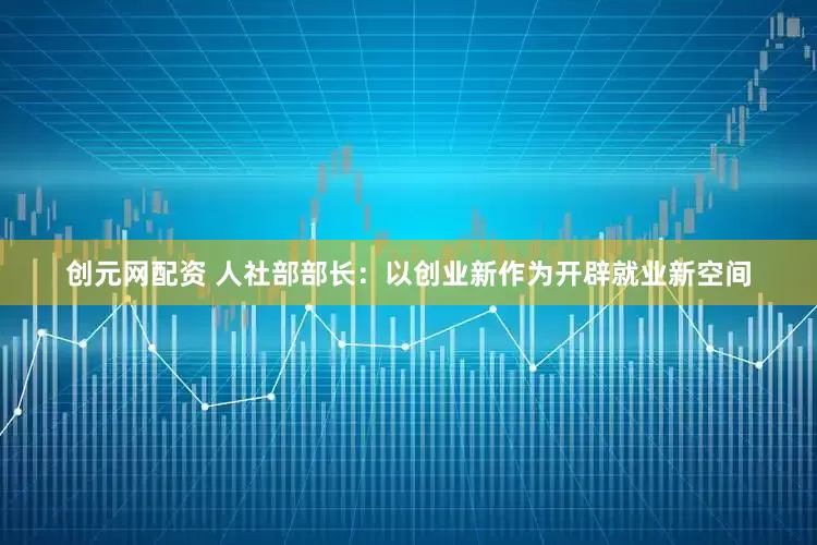 创元网配资 人社部部长：以创业新作为开辟就业新空间