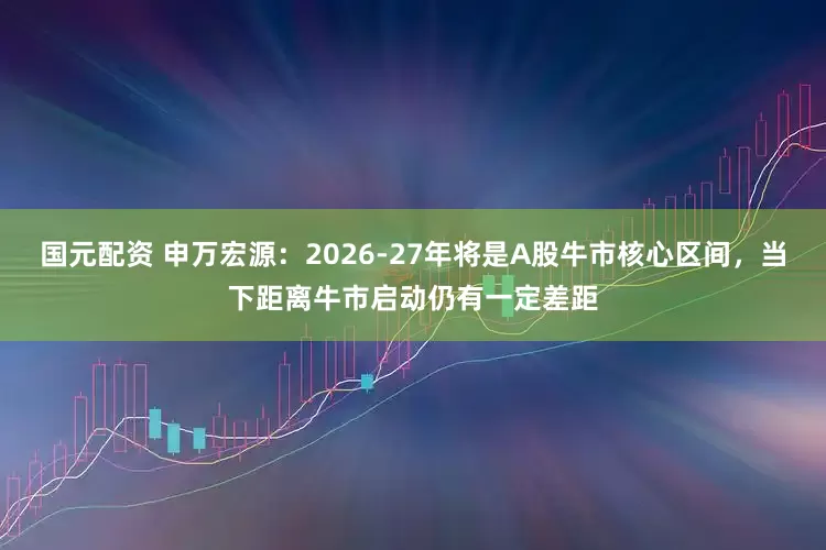 国元配资 申万宏源：2026-27年将是A股牛市核心区间，当下距离牛市启动仍有一定差距