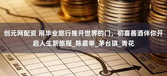 创元网配资 用毕业旅行推开世界的门，初喜酱酒伴你开启人生新旅程_陈晨举_茅台镇_青花
