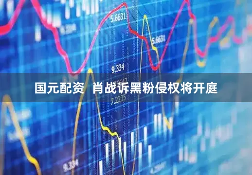 国元配资  肖战诉黑粉侵权将开庭