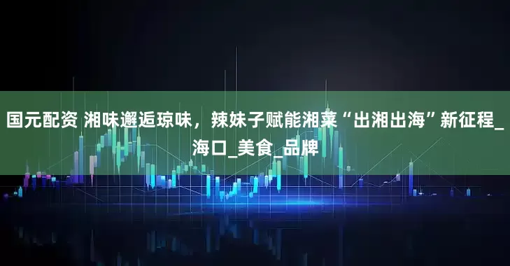 国元配资 湘味邂逅琼味，辣妹子赋能湘菜“出湘出海”新征程_海口_美食_品牌