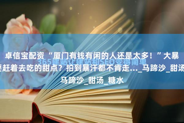 卓信宝配资 “厦门有钱有闲的人还是太多！”大暴雨也要赶着去吃的甜点？拍到暴汗都不肯走..._马蹄沙_甜汤_糖水
