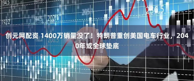 创元网配资 1400万销量没了！特朗普重创美国电车行业，2040年或全球垫底