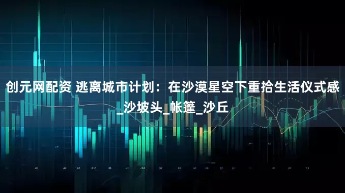 创元网配资 逃离城市计划：在沙漠星空下重拾生活仪式感_沙坡头_帐篷_沙丘