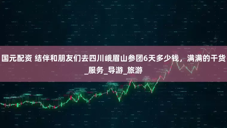 国元配资 结伴和朋友们去四川峨眉山参团6天多少钱，满满的干货_服务_导游_旅游