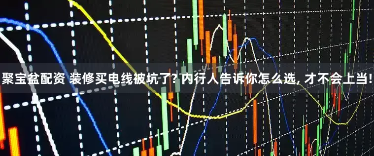 聚宝盆配资 装修买电线被坑了? 内行人告诉你怎么选, 才不会上当!