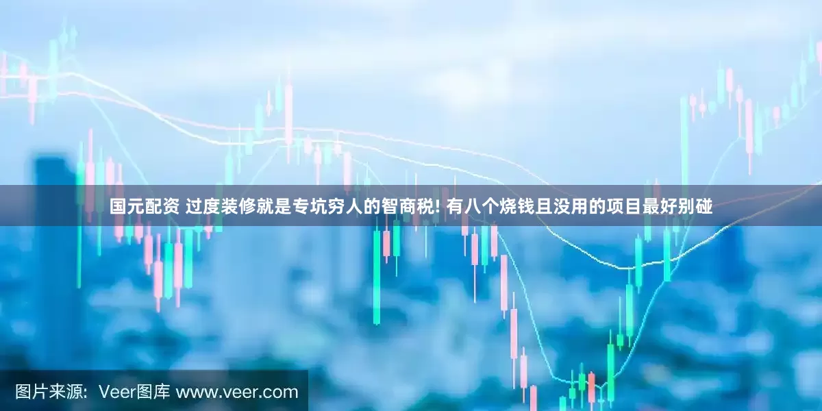 国元配资 过度装修就是专坑穷人的智商税! 有八个烧钱且没用的项目最好别碰