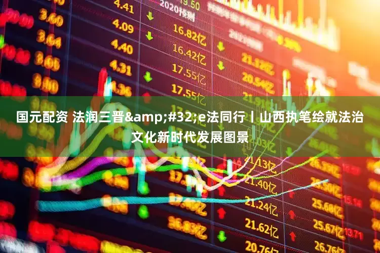 国元配资 法润三晋&#32;e法同行丨山西执笔绘就法治文化新时代发展图景