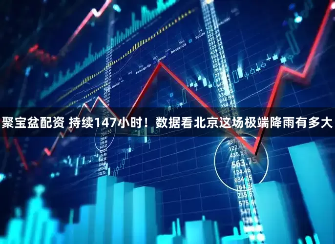 聚宝盆配资 持续147小时！数据看北京这场极端降雨有多大
