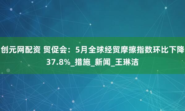 创元网配资 贸促会：5月全球经贸摩擦指数环比下降37.8%_措施_新闻_王琳洁
