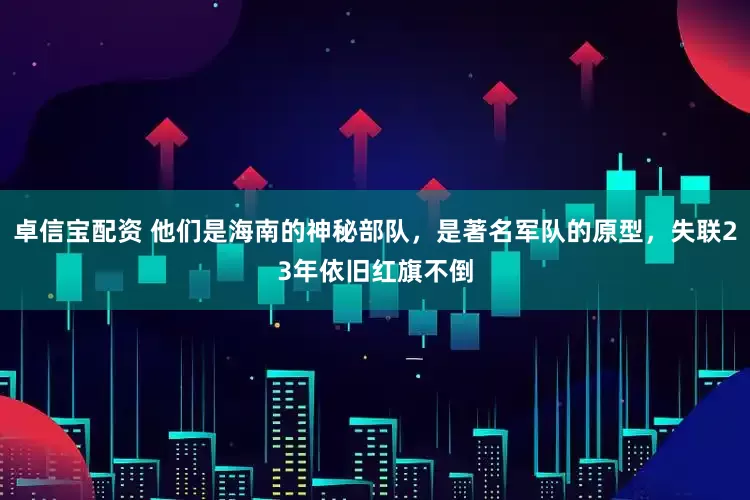 卓信宝配资 他们是海南的神秘部队，是著名军队的原型，失联23年依旧红旗不倒