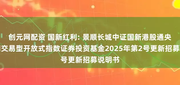 创元网配资 国新红利: 景顺长城中证国新港股通央企红利交易型开放式指数证券投资基金2025年第2号更新招募说明书