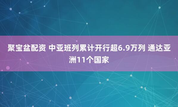 聚宝盆配资 中亚班列累计开行超6.9万列 通达亚洲11个国家