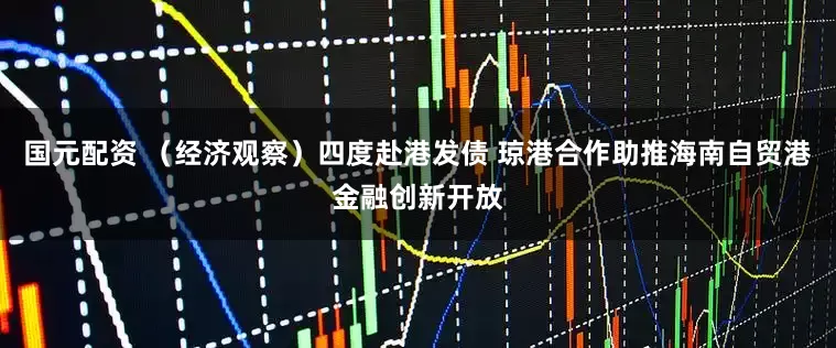 国元配资 (经济观察)四度赴港发债 琼港合作助推海南自贸港金融创新开放