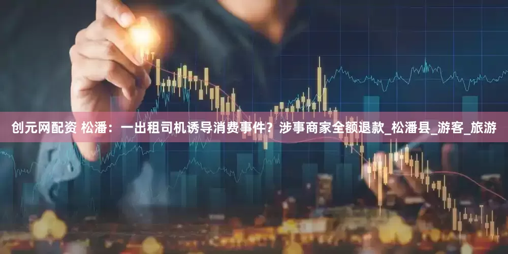 创元网配资 松潘：一出租司机诱导消费事件？涉事商家全额退款_松潘县_游客_旅游