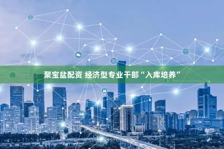 聚宝盆配资 经济型专业干部“入库培养”
