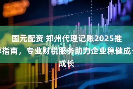 国元配资 郑州代理记账2025推荐指南，专业财税服务助力企业稳健成长