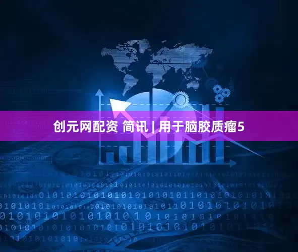 创元网配资 简讯 | 用于脑胶质瘤5
