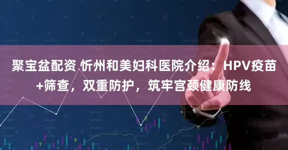 聚宝盆配资 忻州和美妇科医院介绍：HPV疫苗+筛查，双重防护，筑牢宫颈健康防线