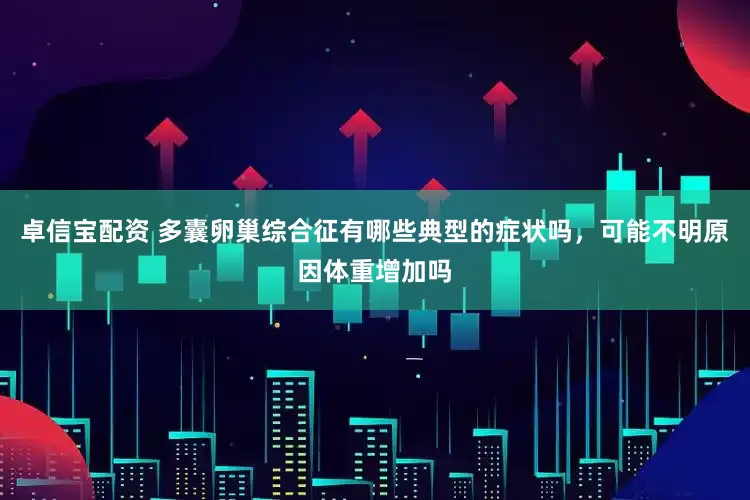 卓信宝配资 多囊卵巢综合征有哪些典型的症状吗，可能不明原因体重增加吗